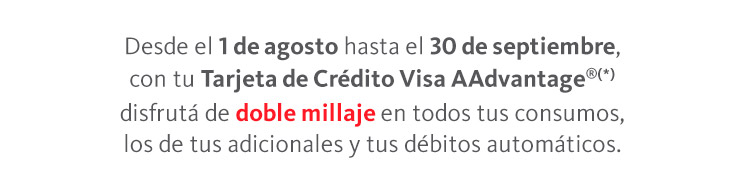 Desde el 1 de agosto hasta el 30 de septiembre, con tu Tarjeta de Crédito Visa AAdvantage®(*) disfrutá de doble millaje en todos tus consumos, los de tus adicionales y tus débitos automáticos.